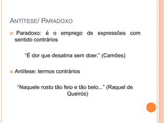 ANTÍTESE/ PARADOXO


Paradoxo: é o emprego de expressões com
sentido contrários
“É dor que desatina sem doer.” (Camões)



Antítese: termos contrários
“Naquele rosto tão feio e tão belo...” (Raquel de
Queirós)

 