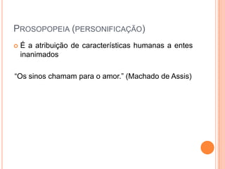 PROSOPOPEIA (PERSONIFICAÇÃO)


É a atribuição de características humanas a entes
inanimados

“Os sinos chamam para o amor.” (Machado de Assis)

 