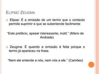 ELIPSE/ ZEUGMA


Elipse: É a omissão de um termo que o contexto
permite suprimir e que se subentende facilmente

“Este prefácio, apesar interessante, inútil.” (Mário de
Andrade)


Zeugma: É quando a omissão é feita porque o
termo já apareceu na frase.

“Nem ele entende a nós, nem nós a ele.” (Camões)

 