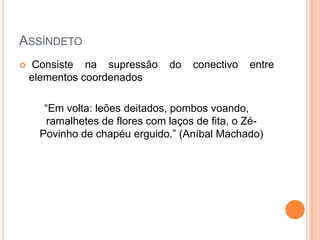 ASSÍNDETO


Consiste na supressão
elementos coordenados

do

conectivo

entre

“Em volta: leões deitados, pombos voando,
ramalhetes de flores com laços de fita, o ZéPovinho de chapéu erguido.” (Aníbal Machado)

 