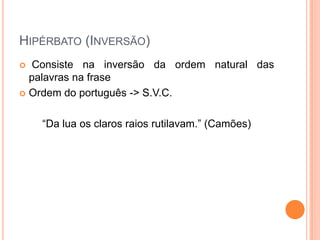 HIPÉRBATO (INVERSÃO)
Consiste na inversão da ordem natural das
palavras na frase
 Ordem do português -> S.V.C.


“Da lua os claros raios rutilavam.” (Camões)

 