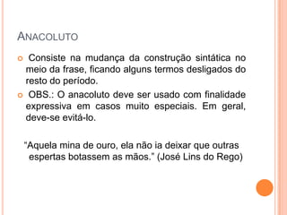 ANACOLUTO
Consiste na mudança da construção sintática no
meio da frase, ficando alguns termos desligados do
resto do período.
 OBS.: O anacoluto deve ser usado com finalidade
expressiva em casos muito especiais. Em geral,
deve-se evitá-lo.


“Aquela mina de ouro, ela não ia deixar que outras
espertas botassem as mãos.” (José Lins do Rego)

 