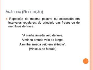 ANÁFORA (REPETIÇÃO)


Repetição da mesma palavra ou expressão em
intervalos regulares: do princípio das frases ou de
membros de frase.
“A minha amada veio de leve.
A minha amada veio de longe.
A minha amada veio em silêncio”.
(Vinícius de Morais)

 
