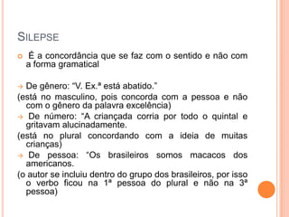 SILEPSE


É a concordância que se faz com o sentido e não com
a forma gramatical

De gênero: “V. Ex.ª está abatido.”
(está no masculino, pois concorda com a pessoa e não
com o gênero da palavra excelência)
 De número: “A criançada corria por todo o quintal e
gritavam alucinadamente.
(está no plural concordando com a ideia de muitas
crianças)
 De pessoa: “Os brasileiros somos macacos dos
americanos.
(o autor se incluiu dentro do grupo dos brasileiros, por isso
o verbo ficou na 1ª pessoa do plural e não na 3ª
pessoa)


 
