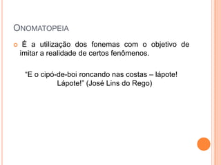 ONOMATOPEIA


É a utilização dos fonemas com o objetivo de
imitar a realidade de certos fenômenos.
“E o cipó-de-boi roncando nas costas – lápote!
Lápote!” (José Lins do Rego)

 