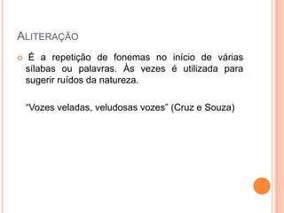 ALITERAÇÃO


É a repetição de fonemas no início de várias
sílabas ou palavras. Às vezes é utilizada para
sugerir ruídos da natureza.
“Vozes veladas, veludosas vozes” (Cruz e Souza)

 