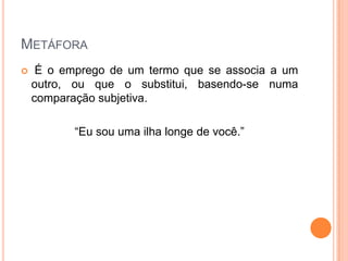 METÁFORA


É o emprego de um termo que se associa a um
outro, ou que o substitui, basendo-se numa
comparação subjetiva.
“Eu sou uma ilha longe de você.”

 