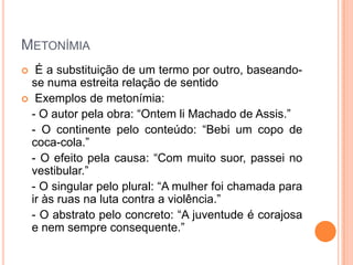 METONÍMIA
É a substituição de um termo por outro, baseandose numa estreita relação de sentido
 Exemplos de metonímia:
- O autor pela obra: “Ontem li Machado de Assis.”
- O continente pelo conteúdo: “Bebi um copo de
coca-cola.”
- O efeito pela causa: “Com muito suor, passei no
vestibular.”
- O singular pelo plural: “A mulher foi chamada para
ir às ruas na luta contra a violência.”
- O abstrato pelo concreto: “A juventude é corajosa
e nem sempre consequente.”


 