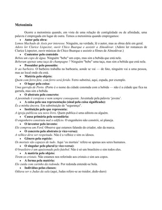 Metonímia
Ocorre a metonímia quando, em vista de uma relação de contigüidade ou de afinidade, uma
palavra é empregada em lugar de outra. Temos a metonímia quando empregamos:
Autor pela obra:
Lemos Machado de Assis por interesse. Ninguém, na verdade, lê o autor, mas as obras dele em geral.
Adoro ler Clarice Lispector, ouvir Chico Buarque e assistir a Almodóvar. (Adoro ler romances de
Clarice Lispector, ouvir músicas de Chico Buarque e assistir a filmes de Almodóvar.)
Contentor pelo conteúdo
Bebeu um copo de água. Ninguém "bebe" um copo, mas sim a bebida que está nele.
Beberam apenas uma taça de champagne ? Ninguém "bebe" uma taça, mas sim a bebida que está nela.
Possuidor pelo possuído:
Ir ao barbeiro. O barbeiro trabalha na barbearia, aonde se vai — de fato, ninguém vai a uma pessoa,
mas ao local onde ela está.
Matéria pelo objeto:
Quem com ferro fere, com ferro será ferido. Ferro substitui, aqui, espada, por exemplo.
O lugar pela coisa:
Uma garrafa de Porto. (Porto é o nome da cidade conotada com a bebida — não é a cidade que fica na
garrafa, mas sim a bebida.
O abstrato pelo concreto:
A juventude é corajosa e nem sempre consequente. Juventude pela palavra „jovens‟.
A coisa pela sua representação (sinal pela coisa significada):
És a minha âncora. Em substituição de "segurança".
Instituição pelo que representa:
A igreja publicou seu novo livro. Quem publica é uma editora ou alguém.
Causa primária pela secundária:
O engenheiro construiu mal o edifício. O engenheiro não constrói, só planeja.
O inventor pelo invento:
Ele comprou um Ford. Observe que estamos falando do criador, não da marca.
O concreto pelo abstrato (e vice-versa):
A velhice deve ser respeitada. Não é a velhice e sim os idosos.
Gênero pela espécie:
Os mortais são capazes de tudo. Aqui „os mortais‟ refere-se apenas aos seres humanos.
O singular pelo plural (e vice-versa):
O brasileiro é um apaixonado pelo futebol. Não é só um brasileiro e sim todos eles.
A matéria pelo objeto:
Tirem os cristais. Não estamos nos referindo aos cristais e sim aos copos.
A forma pela matéria:
Ele cuida com carinho da redonda. Por redonda entende-se bola.
Individuo pelas classes:
Odiava ser o Judas da sala (aqui, Judas refere-se ao traidor, dedo-duro)

 
