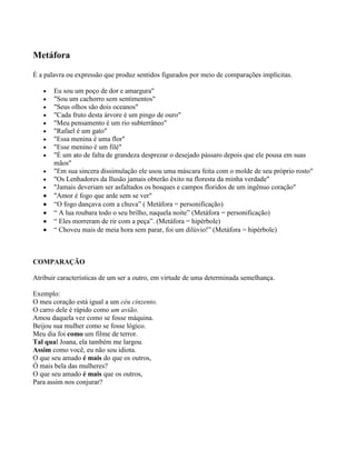 Metáfora
É a palavra ou expressão que produz sentidos figurados por meio de comparações implícitas.
Eu sou um poço de dor e amargura"
"Sou um cachorro sem sentimentos"
"Seus olhos são dois oceanos"
"Cada fruto desta árvore é um pingo de ouro"
"Meu pensamento é um rio subterrâneo"
"Rafael é um gato"
"Essa menina é uma flor"
"Esse menino é um filé"
"É um ato de falta de grandeza desprezar o desejado pássaro depois que ele pousa em suas
mãos"
"Em sua sincera dissimulação ele usou uma máscara feita com o molde de seu próprio rosto"
"Os Lenhadores da Ilusão jamais obterão êxito na floresta da minha verdade"
"Jamais deveriam ser asfaltados os bosques e campos floridos de um ingênuo coração"
"Amor é fogo que arde sem se ver"
“O fogo dançava com a chuva” ( Metáfora = personificação)
“ A lua roubara todo o seu brilho, naquela noite” (Metáfora = personificação)
“ Eles morreram de rir com a peça”. (Metáfora = hipérbole)
“ Choveu mais de meia hora sem parar, foi um dilúvio!” (Metáfora = hipérbole)

COMPARAÇÃO
Atribuir características de um ser a outro, em virtude de uma determinada semelhança.
Exemplo:
O meu coração está igual a um céu cinzento.
O carro dele é rápido como um avião.
Amou daquela vez como se fosse máquina.
Beijou sua mulher como se fosse lógico.
Meu dia foi como um filme de terror.
Tal qual Joana, ela também me largou.
Assim como você, eu não sou idiota.
O que seu amado é mais do que os outros,
Ó mais bela das mulheres?
O que seu amado é mais que os outros,
Para assim nos conjurar?

 