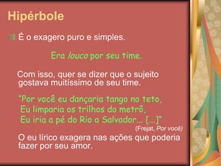 Hipérbole
É o exagero puro e simples.

Era louco por seu time.
Com isso, quer se dizer que o sujeito
gostava muitíssimo de seu time.
“Por você eu dançaria tango no teto,
Eu limparia os trilhos do metrô,
Eu iria a pé do Rio a Salvador... [...]”
(Frejat, Por você)

O eu lírico exagera nas ações que poderia
fazer por seu amor.

 