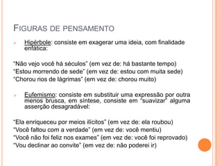 FIGURAS DE PENSAMENTO
 Hipérbole: consiste em exagerar uma ideia, com finalidade
enfática:
“Não vejo você há séculos” (em vez de: há bastante tempo)
“Estou morrendo de sede” (em vez de: estou com muita sede)
“Chorou rios de lágrimas” (em vez de: chorou muito)
 Eufemismo: consiste em substituir uma expressão por outra
menos brusca, em síntese, consiste em “suavizar” alguma
asserção desagradável:
“Ela enriqueceu por meios ilícitos” (em vez de: ela roubou)
“Você faltou com a verdade” (em vez de: você mentiu)
“Você não foi feliz nos exames” (em vez de: você foi reprovado)
“Vou declinar ao convite” (em vez de: não poderei ir)
 