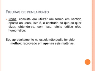 FIGURAS DE PENSAMENTO
 Ironia: consiste em utilizar um termo em sentido
oposto ao usual, isto é, o contrário do que se quer
dizer, obtendo-se, com isso, efeito crítico e/ou
humorístico:
Seu aproveitamento na escola não podia ter sido
melhor: reprovado em apenas seis matérias.
 