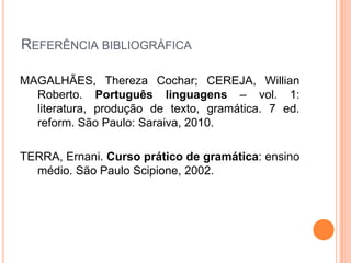 REFERÊNCIA BIBLIOGRÁFICA
MAGALHÃES, Thereza Cochar; CEREJA, Willian
Roberto. Português linguagens – vol. 1:
literatura, produção de texto, gramática. 7 ed.
reform. São Paulo: Saraiva, 2010.
TERRA, Ernani. Curso prático de gramática: ensino
médio. São Paulo Scipione, 2002.
 