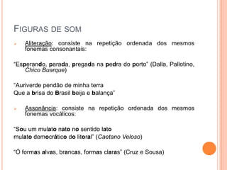 FIGURAS DE SOM
 Aliteração: consiste na repetição ordenada dos mesmos
fonemas consonantais:
“Esperando, parada, pregada na pedra do porto” (Dalla, Pallotino,
Chico Buarque)
“Auriverde pendão de minha terra
Que a brisa do Brasil beija e balança”
 Assonância: consiste na repetição ordenada dos mesmos
fonemas vocálicos:
“Sou um mulato nato no sentido lato
mulato democrático do litoral” (Caetano Veloso)
“Ó formas alvas, brancas, formas claras” (Cruz e Sousa)
 