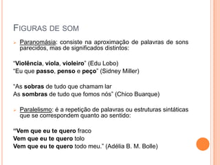 FIGURAS DE SOM
 Paranomásia: consiste na aproximação de palavras de sons
parecidos, mas de significados distintos:
“Violência, viola, violeiro” (Edu Lobo)
“Eu que passo, penso e peço” (Sidney Miller)
“As sobras de tudo que chamam lar
As sombras de tudo que fomos nós” (Chico Buarque)
 Paralelismo: é a repetição de palavras ou estruturas sintáticas
que se correspondem quanto ao sentido:
“Vem que eu te quero fraco
Vem que eu te quero tolo
Vem que eu te quero todo meu.” (Adélia B. M. Bolle)
 