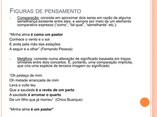 FIGURAS DE PENSAMENTO
 Comparação: consiste em aproximar dois seres em razão de alguma
semelhança existente entre eles, e sempre por meio de um elemento
comparativo expresso (“como”, “tal qual”, “semelhante” etc.):
“Minha alma é como um pastor
Conhece o vento e o sol
E anda pela mão das estações
A seguir e a olhar” (Fernando Pessoa)
 Metáfora: consiste numa alteração de significado baseada em traços
similares entre dois conceitos. É, portanto, uma comparação implícita,
que cria uma espécie de terceira imagem ou significado:
“Oh pedaço de mim
Oh metade arrancada de mim
Leva o vulto teu
Que a saudade é o revés de um parto
A saudade é arrumar o quarto
De um filho que já morreu” (Chico Buarque)
“Minha alma é um pastor”
 