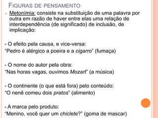 FIGURAS DE PENSAMENTO
 Metonímia: consiste na substituição de uma palavra por
outra em razão de haver entre elas uma relação de
interdependência (de significado) de inclusão, de
implicação:
- O efeito pela causa, e vice-versa:
“Pedro é alérgico a poeira e a cigarro” (fumaça)
- O nome do autor pela obra:
“Nas horas vagas, ouvimos Mozart” (a música)
- O continente (o que está fora) pelo conteúdo:
“O nenê comeu dois pratos” (alimento)
- A marca pelo produto:
“Menino, você quer um chiclete?” (goma de mascar)
 