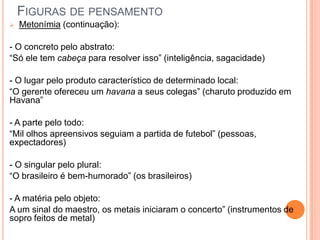 FIGURAS DE PENSAMENTO
 Metonímia (continuação):
- O concreto pelo abstrato:
“Só ele tem cabeça para resolver isso” (inteligência, sagacidade)
- O lugar pelo produto característico de determinado local:
“O gerente ofereceu um havana a seus colegas” (charuto produzido em
Havana”
- A parte pelo todo:
“Mil olhos apreensivos seguiam a partida de futebol” (pessoas,
expectadores)
- O singular pelo plural:
“O brasileiro é bem-humorado” (os brasileiros)
- A matéria pelo objeto:
A um sinal do maestro, os metais iniciaram o concerto” (instrumentos de
sopro feitos de metal)
 