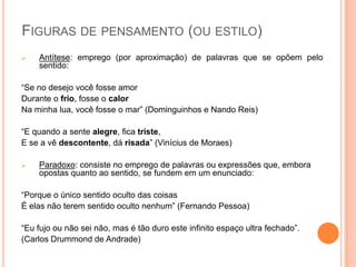FIGURAS DE PENSAMENTO (OU ESTILO)
 Antítese: emprego (por aproximação) de palavras que se opõem pelo
sentido:
“Se no desejo você fosse amor
Durante o frio, fosse o calor
Na minha lua, você fosse o mar” (Dominguinhos e Nando Reis)
“E quando a sente alegre, fica triste,
E se a vê descontente, dá risada” (Vinícius de Moraes)
 Paradoxo: consiste no emprego de palavras ou expressões que, embora
opostas quanto ao sentido, se fundem em um enunciado:
“Porque o único sentido oculto das coisas
É elas não terem sentido oculto nenhum” (Fernando Pessoa)
“Eu fujo ou não sei não, mas é tão duro este infinito espaço ultra fechado”.
(Carlos Drummond de Andrade)
 