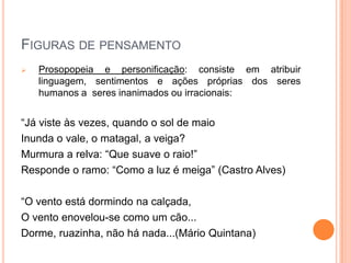 FIGURAS DE PENSAMENTO
 Prosopopeia e personificação: consiste em atribuir
linguagem, sentimentos e ações próprias dos seres
humanos a seres inanimados ou irracionais:
“Já viste às vezes, quando o sol de maio
Inunda o vale, o matagal, a veiga?
Murmura a relva: “Que suave o raio!”
Responde o ramo: “Como a luz é meiga” (Castro Alves)
“O vento está dormindo na calçada,
O vento enovelou-se como um cão...
Dorme, ruazinha, não há nada...(Mário Quintana)
 