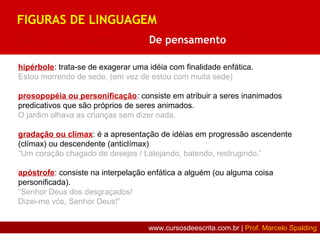 hipérbole: trata-se de exagerar uma idéia com finalidade enfática.
Estou morrendo de sede. (em vez de estou com muita sede)
prosopopéia ou personificação: consiste em atribuir a seres inanimados
predicativos que são próprios de seres animados.
O jardim olhava as crianças sem dizer nada.
gradação ou clímax: é a apresentação de idéias em progressão ascendente
(clímax) ou descendente (anticlímax)
“Um coração chagado de desejos / Latejando, batendo, restrugindo.”
apóstrofe: consiste na interpelação enfática a alguém (ou alguma coisa
personificada).
“Senhor Deus dos desgraçados!
Dizei-me vós, Senhor Deus!”
FIGURAS DE LINGUAGEM
De som | De construção | De pensamento | De palavra
www.cursosdeescrita.com.br | Prof. Marcelo Spalding
 