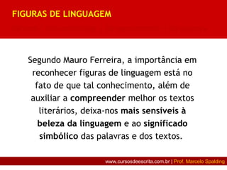 Segundo Mauro Ferreira, a importância em
reconhecer figuras de linguagem está no
fato de que tal conhecimento, além de
auxiliar a compreender melhor os textos
literários, deixa-nos mais sensíveis à
beleza da linguagem e ao significado
simbólico das palavras e dos textos.
FIGURAS DE LINGUAGEM
De som | De construção | De pensamento | De palavra
www.cursosdeescrita.com.br | Prof. Marcelo Spalding
 