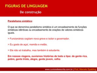 Paralelismo sintático:
O que se denomina paralelismo sintático é um encadeamento de funções
sintáticas idênticas ou encadeamento de orações de valores sintáticos
iguais.
> Funcionários cogitam nova greve e isolar o governador.
> Eu gosto de açaí, mamão e melão.
> Ele não só trabalha, mas também é estudante.
Em nossas viagens, ouvíamos histórias de todo o tipo: de gente rica,
pobre, gente triste, alegre, gente jovem, velha
FIGURAS DE LINGUAGEM
De som | De construção | De pensamento | De palavra
www.cursosdeescrita.com.br | Prof. Marcelo Spalding
 