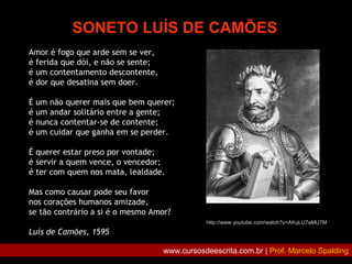 SONETO LUÍS DE CAMÕES
Amor é fogo que arde sem se ver,
é ferida que dói, e não se sente;
é um contentamento descontente,
é dor que desatina sem doer.
É um não querer mais que bem querer;
é um andar solitário entre a gente;
é nunca contentar-se de contente;
é um cuidar que ganha em se perder.
É querer estar preso por vontade;
é servir a quem vence, o vencedor;
é ter com quem nos mata, lealdade.
Mas como causar pode seu favor
nos corações humanos amizade,
se tão contrário a si é o mesmo Amor?
Luís de Camões, 1595
http://www.youtube.com/watch?v=AKqLU7aMU7M
www.cursosdeescrita.com.br | Prof. Marcelo Spalding
 