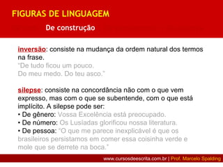 inversão: consiste na mudança da ordem natural dos termos
na frase.
“De tudo ficou um pouco.
Do meu medo. Do teu asco.”
silepse: consiste na concordância não com o que vem
expresso, mas com o que se subentende, com o que está
implícito. A silepse pode ser:
• De gênero: Vossa Excelência está preocupado.
• De número: Os Lusíadas glorificou nossa literatura.
• De pessoa: “O que me parece inexplicável é que os
brasileiros persistamos em comer essa coisinha verde e
mole que se derrete na boca.”
FIGURAS DE LINGUAGEM
De som | De construção | De pensamento | De palavra
www.cursosdeescrita.com.br | Prof. Marcelo Spalding
 