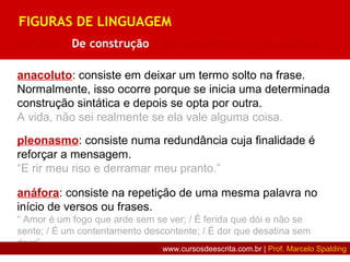 anacoluto: consiste em deixar um termo solto na frase.
Normalmente, isso ocorre porque se inicia uma determinada
construção sintática e depois se opta por outra.
A vida, não sei realmente se ela vale alguma coisa.
pleonasmo: consiste numa redundância cuja finalidade é
reforçar a mensagem.
“E rir meu riso e derramar meu pranto.”
anáfora: consiste na repetição de uma mesma palavra no
início de versos ou frases.
“ Amor é um fogo que arde sem se ver; / É ferida que dói e não se
sente; / É um contentamento descontente; / É dor que desatina sem
doer”
FIGURAS DE LINGUAGEM
De som | De construção | De pensamento | De palavra
www.cursosdeescrita.com.br | Prof. Marcelo Spalding
 
