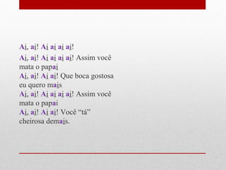 Ai, ai! Ai ai ai ai!
Ai, ai! Ai ai ai ai! Assim você
mata o papai
Ai, ai! Ai ai! Que boca gostosa
eu quero mais
Ai, ai! Ai ai ai ai! Assim você
mata o papai
Ai, ai! Ai ai! Você “tá”
cheirosa demais.
 