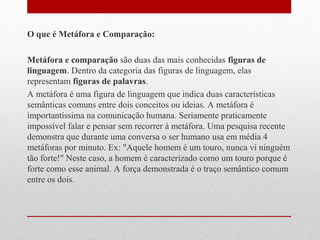 O que é Metáfora e Comparação:
Metáfora e comparação são duas das mais conhecidas figuras de
linguagem. Dentro da categoria das figuras de linguagem, elas
representam figuras de palavras.
A metáfora é uma figura de linguagem que indica duas características
semânticas comuns entre dois conceitos ou ideias. A metáfora é
importantíssima na comunicação humana. Seriamente praticamente
impossível falar e pensar sem recorrer à metáfora. Uma pesquisa recente
demonstra que durante uma conversa o ser humano usa em média 4
metáforas por minuto. Ex: "Aquele homem é um touro, nunca vi ninguém
tão forte!" Neste caso, a homem é caracterizado como um touro porque é
forte como esse animal. A força demonstrada é o traço semântico comum
entre os dois.
 