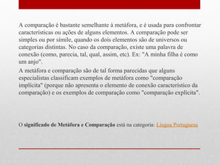A comparação é bastante semelhante à metáfora, e é usada para confrontar
características ou ações de alguns elementos. A comparação pode ser
simples ou por símile, quando os dois elementos são de universos ou
categorias distintas. No caso da comparação, existe uma palavra de
conexão (como, parecia, tal, qual, assim, etc). Ex: "A minha filha é como
um anjo".
A metáfora e comparação são de tal forma parecidas que alguns
especialistas classificam exemplos de metáfora como "comparação
implícita" (porque não apresenta o elemento de conexão característico da
comparação) e os exemplos de comparação como "comparação explícita".
O significado de Metáfora e Comparação está na categoria: Língua Portuguesa
 