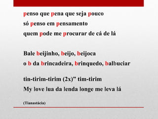 penso que pena que seja pouco
só penso em pensamento
quem pode me procurar de cá de lá
Bale beijinho, beijo, beijoca
o b da brincadeira, brinquedo, balbuciar
tin-tirim-tirim (2x)” tim-tirim
My love lua da lenda longe me leva lá
(Tianastácia)
 