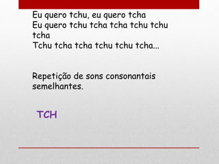 Eu quero tchu, eu quero tcha
Eu quero tchu tcha tcha tchu tchu
tcha
Tchu tcha tcha tchu tchu tcha...
Repetição de sons consonantais
semelhantes.
TCH
 
