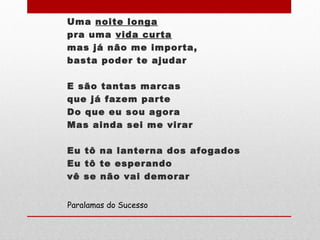 Uma noite longa
pra uma vida curta
mas já não me importa,
basta poder te ajudar
E são tantas marcas
que já fazem parte
Do que eu sou agora
Mas ainda sei me virar
Eu tô na lanterna dos afogados
Eu tô te esperando
vê se não vai demorar
Paralamas do Sucesso
 