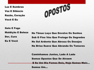 Luz E Sombras
Voz E Silêncio
Razão, Coração
Você E Eu
Gelo E Fogo
Maldição E Beleza
Dor, Cura
Eu E Você
No Tênue Laço Que Envolve Os Sonhos
Sob O Fino Véu Que Protege Os Segredos
No Sol Ardente Que Abrasa Os Desejos
Na Brisa Suave Que Abranda Os Temores
Caminhamos Juntos, Lado A Lado
Somos Opostos Que Se Atraem
E Se Um Dia Fomos Dois, Hoje Somos Mais...
Somos Um...
 