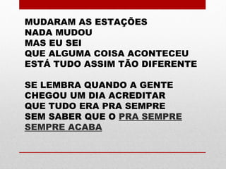 MUDARAM AS ESTAÇÕES
NADA MUDOU
MAS EU SEI
QUE ALGUMA COISA ACONTECEU
ESTÁ TUDO ASSIM TÃO DIFERENTE
SE LEMBRA QUANDO A GENTE
CHEGOU UM DIA ACREDITAR
QUE TUDO ERA PRA SEMPRE
SEM SABER QUE O PRA SEMPRE
SEMPRE ACABA
 