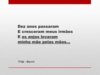 Dez anos passaram
E cresceram meus irmãos
E os anjos levaram
minha mãe pelas mãos...
Titãs - Marvin
 