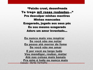 ““Paixão cruel, desenfreadaPaixão cruel, desenfreada
Te tragoTe trago mil rosas roubadasmil rosas roubadas ...”...”
Pra desculpar minhas mentirasPra desculpar minhas mentiras
Minhas mancadasMinhas mancadas
Exagerado, jogado aos seus pésExagerado, jogado aos seus pés
Eu sou mesmo exageradoEu sou mesmo exagerado
Adoro um amor inventado...Adoro um amor inventado...
Eu nunca mais vou respirar
Se você não me notar
Eu posso até morrer de fome
Se você não me amar
E por você eu largo tudo
Vou mendigar, roubar, matar
Até nas coisas mais banais
Pra mim é tudo ou nunca mais
Cazuza – Barão Vermelho
 