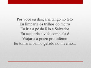 Por você eu dançaria tango no teto
Eu limparia os trilhos do metrô
Eu iria a pé do Rio a Salvador
Eu aceitaria a vida como ela é
Viajaria a prazo pro inferno
Eu tomaria banho gelado no inverno...
 