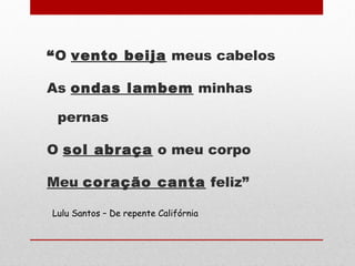 “O vento beija meus cabelos
As ondas lambem minhas
pernas
O sol abraça o meu corpo
Meu coração canta feliz”
Lulu Santos – De repente Califórnia
 