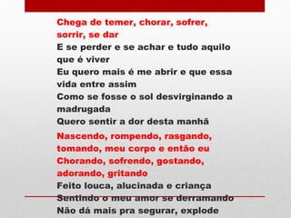 Chega de temer, chorar, sofrer,
sorrir, se dar
E se perder e se achar e tudo aquilo
que é viver
Eu quero mais é me abrir e que essa
vida entre assim
Como se fosse o sol desvirginando a
madrugada
Quero sentir a dor desta manhã
Nascendo, rompendo, rasgando,
tomando, meu corpo e então eu
Chorando, sofrendo, gostando,
adorando, gritando
Feito louca, alucinada e criança
Sentindo o meu amor se derramando
Não dá mais pra segurar, explode
 