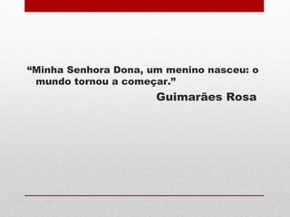 “Minha Senhora Dona, um menino nasceu: o
mundo tornou a começar.”
Guimarães Rosa
 