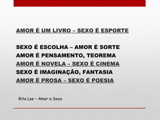 AMOR É UM LIVRO – SEXO É ESPORTE
SEXO É ESCOLHA – AMOR É SORTE
AMOR É PENSAMENTO, TEOREMA
AMOR É NOVELA – SEXO É CINEMA
SEXO É IMAGINAÇÃO, FANTASIA
AMOR É PROSA – SEXO É POESIA
Rita Lee – Amor e Sexo
 