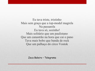 Eu tava triste, tristinho
Mais sem graça que a top-model magrela
Na passarela
Eu tava só, sozinho!
Mais solitário que um paulistano
Que um canastrão na hora que cai o pano
Tava mais bobo que banda de rock
Que um palhaço do circo Vostok
Zeca Baleiro – Telegrama
 
