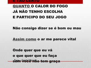 É TÃO CERTO
QUANTO O CALOR DO FOGO
JÁ NÃO TENHO ESCOLHA
E PARTICIPO DO SEU JOGO
Não consigo dizer se é bom ou mau
Assim como o ar me parece vital
Onde quer que eu vá
o que quer que eu faça
sem você não tem graçaFogo – Capital Inicial
 