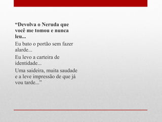 “Devolva o Neruda que
você me tomou e nunca
leu...
Eu bato o portão sem fazer
alarde...
Eu levo a carteira de
identidade...
Uma saideira, muita saudade
e a leve impressão de que já
vou tarde...”
 