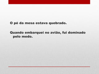 O pé da mesa estava quebrado.
Quando embarquei no avião, fui dominado
pelo medo.
 